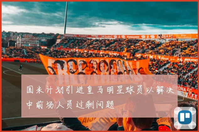 国米计划引进皇马明星球员以解决中前场人员过剩问题