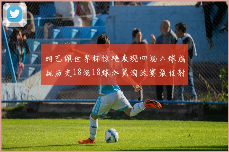 姆巴佩世界杯惊艳表现四场六球成就历史18场18球加冕淘汰赛最佳射手