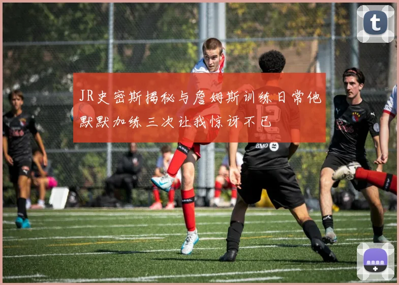 JR史密斯揭秘与詹姆斯训练日常他默默加练三次让我惊讶不已
