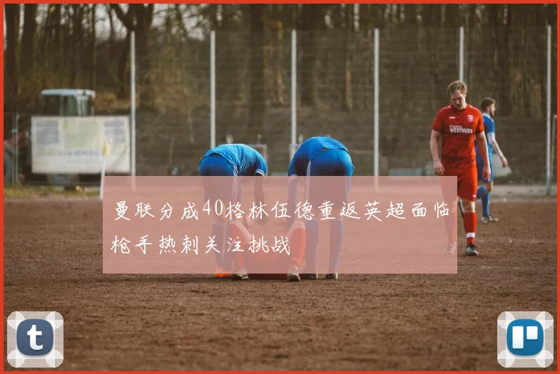 曼联分成40格林伍德重返英超面临枪手热刺关注挑战