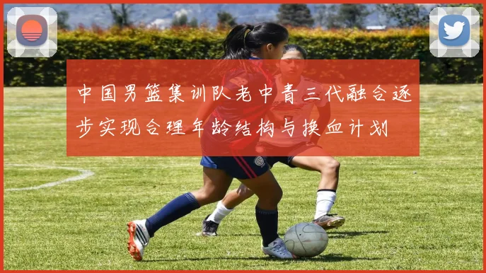 中国男篮集训队老中青三代融合逐步实现合理年龄结构与换血计划
