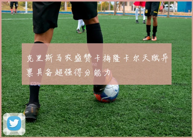 克里斯马农盛赞卡梅隆卡尔天赋异禀具备超强得分能力