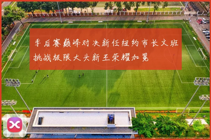 季后赛巅峰对决新任纽约市长文班挑战极限大头新王荣耀加冕