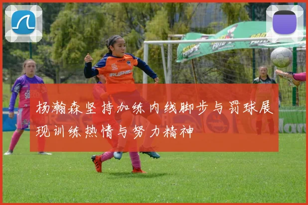 杨瀚森坚持加练内线脚步与罚球展现训练热情与努力精神