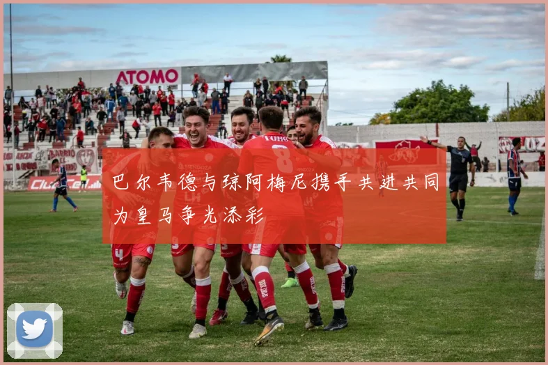 巴尔韦德与琼阿梅尼携手共进共同为皇马争光添彩