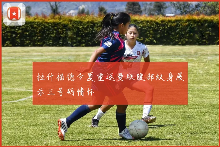 拉什福德今夏重返曼联腹部纹身展示三号码情怀