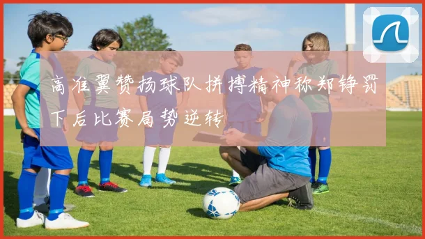 高准翼赞扬球队拼搏精神称郑铮罚下后比赛局势逆转