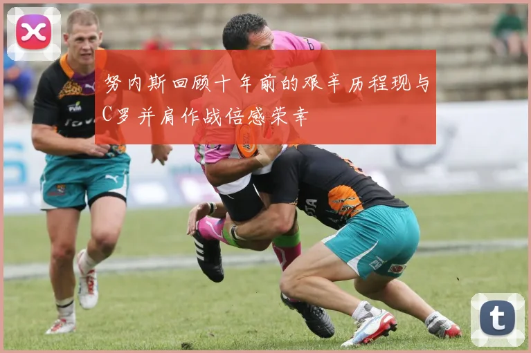 努内斯回顾十年前的艰辛历程现与C罗并肩作战倍感荣幸