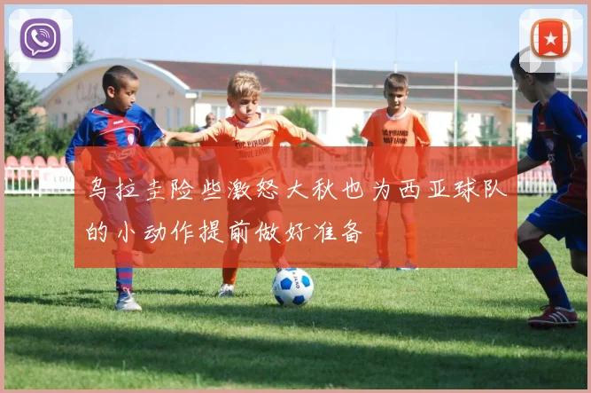 乌拉圭险些激怒大秋也为西亚球队的小动作提前做好准备