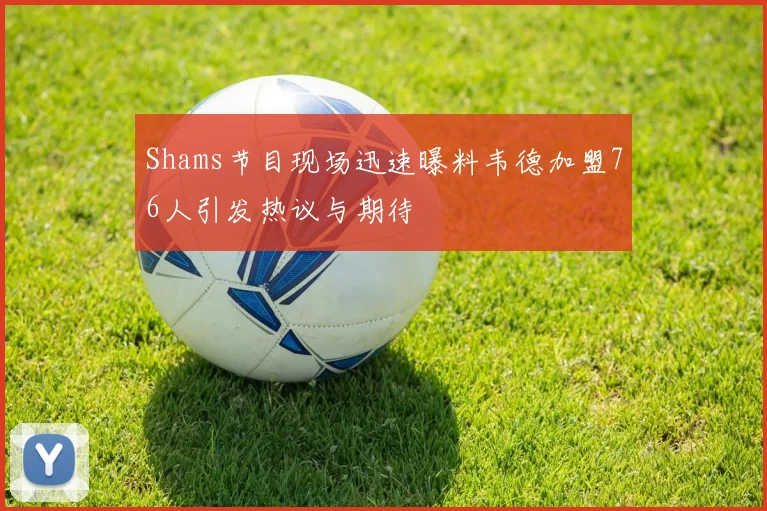 Shams节目现场迅速曝料韦德加盟76人引发热议与期待