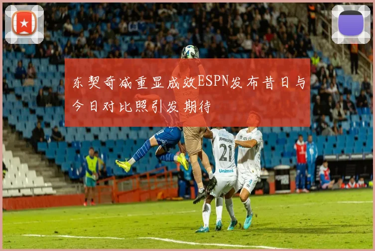 东契奇减重显成效ESPN发布昔日与今日对比照引发期待