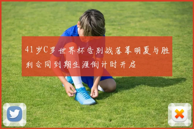41岁C罗世界杯告别战落幕明夏与胜利合同到期生涯倒计时开启