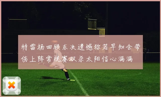 特雷杨回顾东决遗憾称若早知会带伤上阵常规赛双杀太阳信心满满